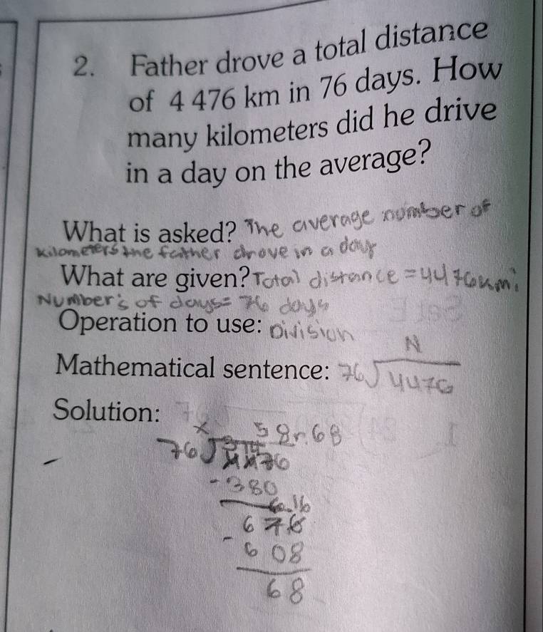 Father drove a total distance 
of 4 476 km in 76 days. How 
many kilometers did he drive 
in a day on the average? 
What is asked? 
What are given? 
Operation to use: 
Mathematical sentence: 
Solution: