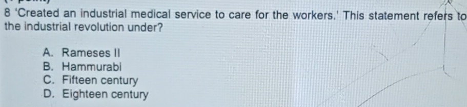 8 ‘Created an industrial medical service to care for the workers.’ This statement refers to
the industrial revolution under?
A. Rameses II
B. Hammurabi
C. Fifteen century
D. Eighteen century