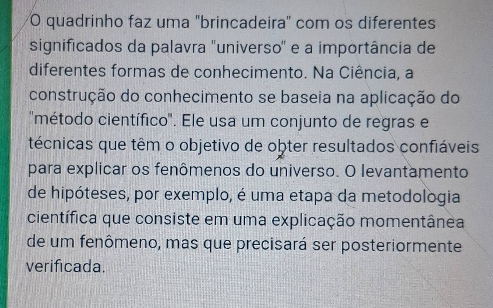 quadrinho faz uma "brincadeira" com os diferentes 
significados da palavra "universo" e a importância de 
diferentes formas de conhecimento. Na Ciência, a 
construção do conhecimento se baseia na aplicação do 
'método científico'. Ele usa um conjunto de regras e 
técnicas que têm o objetivo de obter resultados confiáveis 
para explicar os fenômenos do universo. O levantamento 
de hipóteses, por exemplo, é uma etapa da metodológia 
científica que consiste em uma explicação momentânea 
de um fenômeno, mas que precisará ser posteriormente 
verificada.