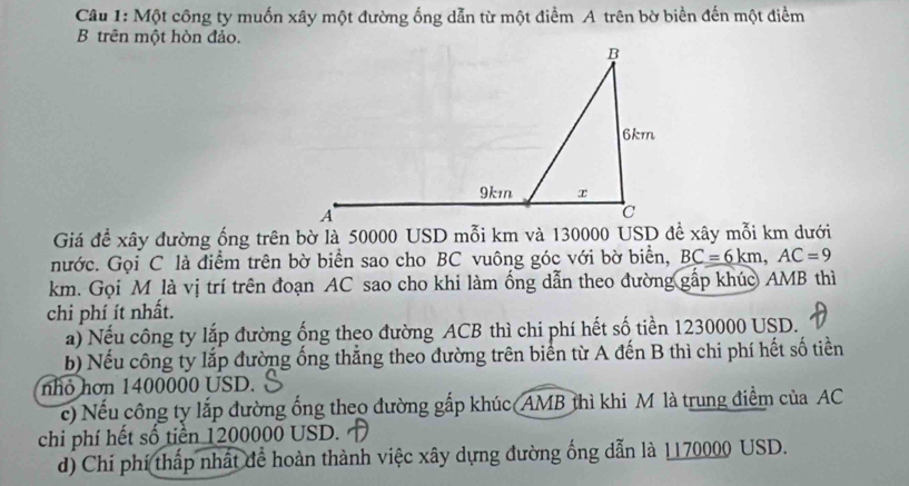 Một công ty muốn xây một đường ống dẫn từ một điểm A trên bờ biển đến một điểm 
B trên một hòn đảo. 
Giá để xây đường ống trên bờ là 50000 USD mỗi km và 130000 USD đề xây mỗi km dưới 
nước. Gọi C là điểm trên bờ biển sao cho BC vuông góc với bờ biển, BC=6km, AC=9
km. Gọi M là vị trí trên đoạn AC sao cho khi làm ổng dẫn theo đường gấp khúc AMB thì 
chi phí ít nhất. 
a) Nếu công ty lắp đường ống theo đường ACB thì chi phí hết số tiền 1230000 USD. 
b) Nếu công ty lắp đường ống thẳng theo đường trên biển từ A đến B thì chi phí hết số tiền 
nhỏ hơn 1400000 USD. 
c) Nếu công ty lắp đường ống theo đường gắp khúc(AMB thì khi M là trung điểm của AC 
chi phí hết số tiền 1200000 USD. 
d) Chi phí (thấp nhất để hoàn thành việc xây dựng đường ống dẫn là 1170000 USD.