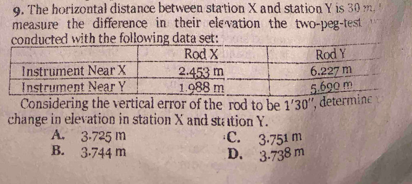 The horizontal distance between station X and station Y is 30 m
measure the difference in their elevation the two-peg-test 1
conducted with the following data set:
Considering the vertical error of the rod to be 1'30'' , determinc
change in elevation in station X and station Y.
A. 3.725 m C. 3.75^1 m
B. 3.744 m D. 3.738m