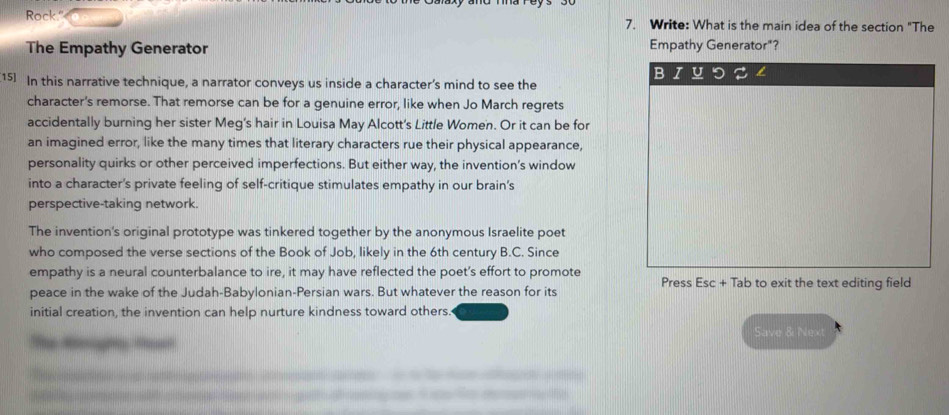 Rock." 7. Write: What is the main idea of the section "The 
The Empathy Generator Empathy Generator"? 
B 
[15] In this narrative technique, a narrator conveys us inside a character's mind to see the 
character's remorse. That remorse can be for a genuine error, like when Jo March regrets 
accidentally burning her sister Meg's hair in Louisa May Alcott's Little Women. Or it can be for 
an imagined error, like the many times that literary characters rue their physical appearance, 
personality quirks or other perceived imperfections. But either way, the invention’s window 
into a character's private feeling of self-critique stimulates empathy in our brain's 
perspective-taking network. 
The invention's original prototype was tinkered together by the anonymous Israelite poet 
who composed the verse sections of the Book of Job, likely in the 6th century B.C. Since 
empathy is a neural counterbalance to ire, it may have reflected the poet’s effort to promote Press Esc + Tab to exit the text editing field 
peace in the wake of the Judah-Babylonian-Persian wars. But whatever the reason for its 
initial creation, the invention can help nurture kindness toward others. 
Save & Next