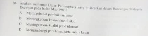 Apakah matlamat Dasar Penswastaan yang dilancarkan dalam Rancangan Malaysia
Keempat pada bulan Mac 1983?
A Memperhebat pembukaan tanah
B Meningkatkan kemudahan fizikal
C Meningkatkan kualiti perkhidmatan
D Mengimbangi pemilikan harta antara kaum