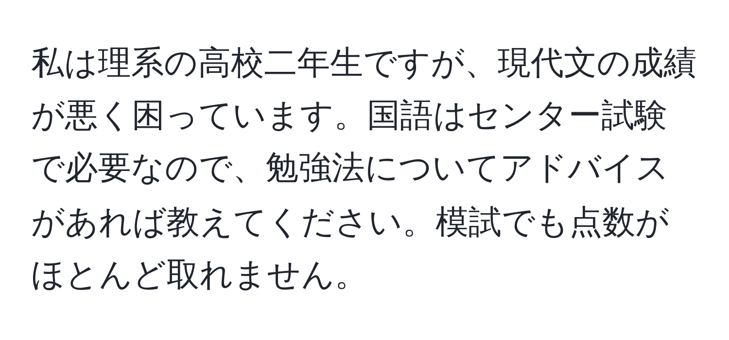 私は理系の高校二年生ですが、現代文の成績が悪く困っています。国語はセンター試験で必要なので、勉強法についてアドバイスがあれば教えてください。模試でも点数がほとんど取れません。