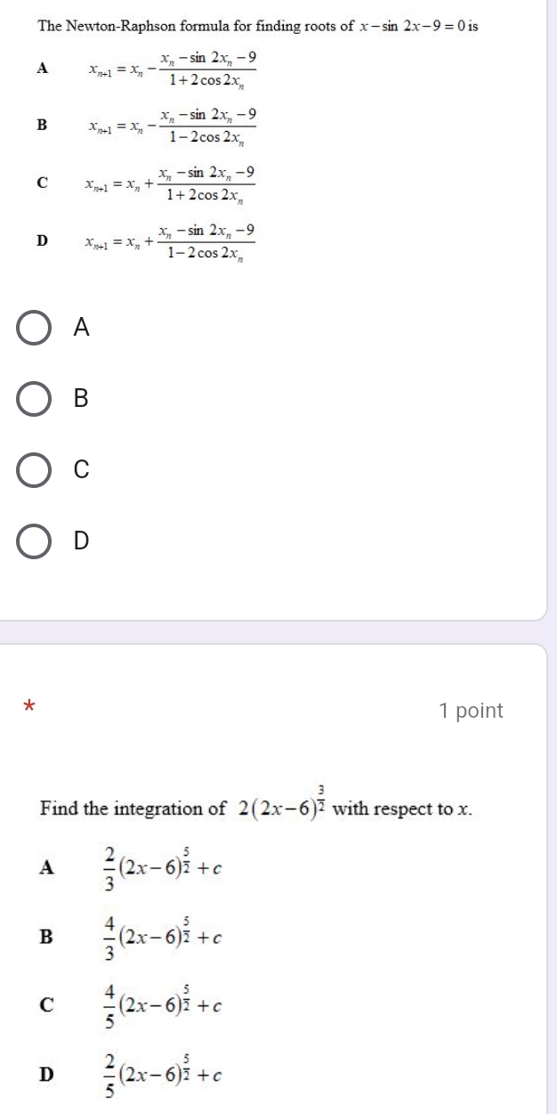 The Newton-Raphson formula for finding roots of x-sin 2x-9=0 is
A x_n+1=x_n-frac x_n-sin 2x_n-91+2cos 2x_n
B x_n+1=x_n-frac x_n-sin 2x_n-91-2cos 2x_n
C x_n+1=x_n+frac x_n-sin 2x_n-91+2cos 2x_n
D x_n+1=x_n+frac x_n-sin 2x_n-91-2cos 2x_n
A
B
C
D
*
1 point
Find the integration of 2(2x-6)^ 3/2  with respect to x.
A  2/3 (2x-6)^ 5/2 +c
B  4/3 (2x-6)^ 5/2 +c
C  4/5 (2x-6)^ 5/2 +c
D  2/5 (2x-6)^ 5/2 +c