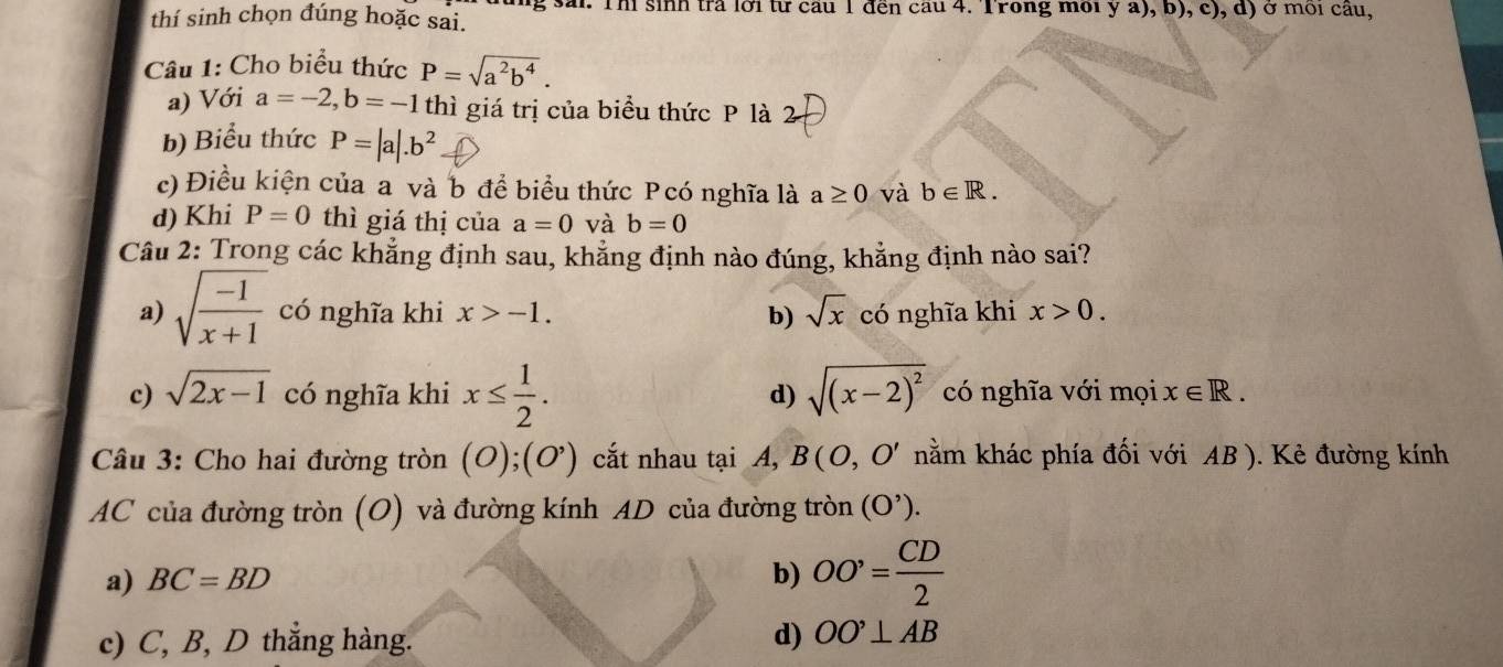 thí sinh chọn đúng hoặc sai. g sai: Thi sinh trả lời từ cầu 1 đến cầu 4. Trong môi y a), b), c), d) ở môi cầu,
Câu 1: Cho biểu thức P=sqrt(a^2b^4). 
a) Với a=-2, b=-1 thì giá trị của biểu thức P là 2
b) Biểu thức P=|a|.b^2
c) Điều kiện của a và b đề biểu thức Pcó nghĩa là a≥ 0 và b∈ R. 
d) Khi P=0 thì giá thị của a=0 và b=0
Câu 2: Trong các khẳng định sau, khẳng định nào đúng, khẳng định nào sai?
a) sqrt(frac -1)x+1 có nghĩa khi x>-1. b) sqrt(x) có nghĩa khi x>0.
c) sqrt(2x-1) có nghĩa khi x≤  1/2 . d) sqrt((x-2)^2) có nghĩa với mọi x∈ R. 
Câu 3: Cho hai đường tròn (O);(O') cắt nhau tại A, B(O,O' nằm khác phía đối với AB ). Kẻ đường kính
AC của đường tròn (O) và đường kính AD của đường tròn (O^(^,)).
a) BC=BD b) OO'= CD/2 
c) C, B, D thắng hàng. d) OO'⊥ AB