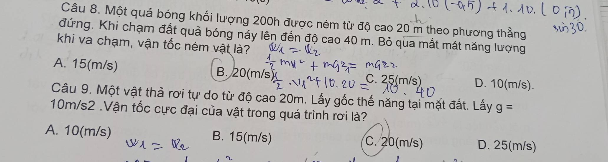 Một quả bóng khối lượng 200h được ném từ độ cao 20 m theo phương thẳng
đứng. Khi chạm đất quả bóng nảy lên đến độ cao 40 m. Bỏ qua mất mát năng lượng
khi va chạm, vận tốc ném vật là?
A. 15(m/s) B. 20(m/s) C. 25(m/s) D. 10(m/s).
Câu 9. Một vật thả rơi tự do từ độ cao 20m. Lấy gốc thế năng tại mặt đất. Lấy g=
10m/s2.Vận tốc cực đại của vật trong quá trình rơi là?
A. 10(m/s) B. 15(m/s) C. 20(m/s) D. 25(m/s)