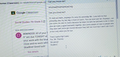 nomas (Classroom) 5 - Hi, how you been, anyways I'm sorry for yesterdoy Ms. Luna toid me that 
yesterday was my last day in front of Justis. You can even ask her Anyways, can 
you move me next to Justin because he helps me wih hw and work to do in clas 
plus we make a good teamwork together, also some peogle sit next to people who 
NEW ANNOUNCeMent they want well some got moved because they talk too much but I won't talk much 
REMINDER: All of your 1 to him only when you let ous.
5'' are due TONIGHT at 
your work with the blue For: Mc Thomes From Lupita-Vigé-Lopeu 
5th period 
close and no work will t Student 
deadline! Good luck! 
See details