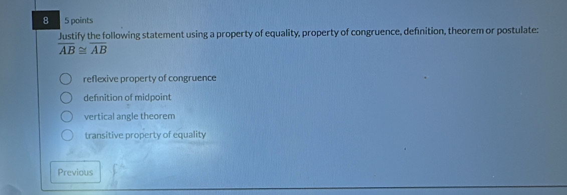 8 5 points
Justify the following statement using a property of equality, property of congruence, defnition, theorem or postulate:
overline AB≌ overline AB
reflexive property of congruence
dehnition of midpoint
vertical angle theorem
transitive property of equality
Previous