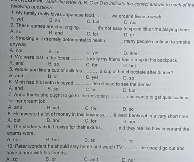 CISE 9. Mark the letter A, B, C or D to indicate the correct answer to each of the
following questions.
1. My family really loves Japanese food, ..........we order it twice a week.
A. yet B. so C. but D. nor
2. These games are challenging, ...... .... it's not easy to spend little time playing them.
A. so B. and C. for D. or
3. Smoking is extremely detrimental to health, ... ...... many people continue to smoke
anyway.
A. nor B. so C. yet D. then
4. We were lost in the forest, .... .. luckily my friend had a map in his backpack.
A. and B. so C. for D. but
5. Would you like a cup of milk tea _a cup of hot chocolate after dinner?
A. and B. or C. yet D. so
6. Minh had his teeth decayed, .......... he refused to see the dentist.
A. and B. so C. or D. but
7. Anna thinks she ought to go to the university, .......... she wants to get qualifications
for her dream job.
A. and B. yet C. for D. so
8. He invested a lot of money in this business, .... it went bankrupt in a very short time.
A. but B. and C. for D. nor
9. The students didn't revise for their exams, ......... did they realise how important the
exams were.
A. nor B. but C. so D. for
10. Peter wonders he should stay home and watch TV, .........he should go out and
have dinner with his friends.
A. so B. or C. and D. nor