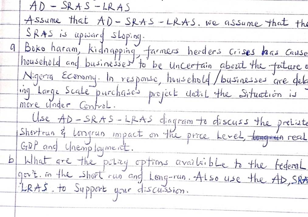 AD-SRAS-LRAS
Assume that AD-SRAS-LRAS. we assume that the 
SRAS is upiary sloping. 
a Boko haran), kidnapping, farmers herders crises has cause 
household and businesses to be Uncertain about the future 
Nigerra Economy. In response, household / businesses are delo 
ing Large Scale purchases project until the situation is 
more under Confrol. 
Use AD-SRA S- LRAS diagram to discuss the preliet 
shortran y longrun impact on the price level, 
real 
GDP and Chenployment. 
b What are the potiny options availcible to the fedenal 
go v't . in the short run and hong-ran. Also use the AD, SRr 
L RAS . to Support your discussion