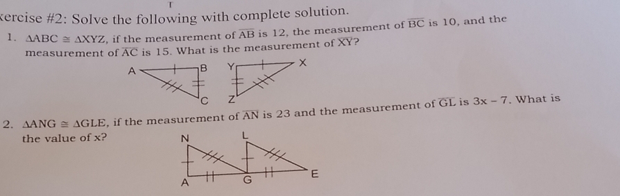 kercise #2: Solve the following with complete solution. 
1. △ ABC≌ △ XYZ , if the measurement of overline AB is 12, the measurement of overline BC is 10, and the 
measurement of overline AC is 15. What is the measurement of XY? 


2. △ ANG≌ △ GLE , if the measurement of overline AN is 23 and the measurement of overline GL is 3x-7. What is 
the value of x?