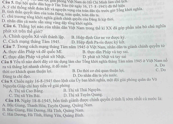 lộc giải phòng Việt Nam do Hồ Chí Minh làm chủ tịch.
Câu 5. Đại hội quốc dân họp ở Tân Trảo (từ ngày 16, 17- 8 -1945) đã thể hiện
A. ý chí thống nhất đoàn kết và nguyện vọng của toàn dân tộc trước giờ Tổng khởi nghĩa.
B. tinh thần quyết tâm của toàn Đảng, toàn quân, toàn dân ta.
C. chủ trương tổng khởi nghĩa giành chính quyền của Đảng là kịp thời.
D. nhân dân cả nước sẵn sàng vùng dậy tổng khởi nghĩa.
Câu 6. Thắng lợi nào của nhân dân Việt Nam trong thế kỉ XX đã góp phần xóa bỏ chủ nghĩa
phát xít trên thể giới?
A. Chính quyền Xô viết thành lập. B. Hiệp định Giơ ne vơ được ký.
C. Cách mạng tháng Tám 1945. D. Hiệp định Pa-ris được ký kết.
Câu 7. Trong cách mạng tháng Tám năm 1945 ở Việt Nam, nhân dân ta giành chính quyền từ
A. thực dân Pháp và đế quốc Mĩ. B. thực dân Pháp và tay sai.
C. thực dân Pháp và phát xít Nhật. D. phát xít Nhật và tay sai
Câu 8 Yếu tố nào dưới đây có tác dụng làm cho Tổng khởi nghĩa tháng Tám năm 1945 ở Việt Nam nổ
ra và thắng lợi nhanh chóng, ít đồ máu ? A. Do
thời cơ khách quan thuận lợi. B. Do thời cơ chủ quan thuận lợi. C. Do
Đảng ta chỉ đạo. D. Do nhân dân ta yêu nước.
Câu 9. Chiều ngày 16-8-1945 theo lệnh của Ủy ban khởi nghĩa, một đội giải phóng quân do Võ
Nguyên Giáp chỉ huy tiến về giải phóng
A. Thị xã Cao Băng. B. Thị xã Thái Nguyên.
C. Thị xã Yên Bái. D. Thị xã Tuyên Quang.
Câu 10. Ngày 18-8-1945, bốn tỉnh giành được chính quyền ở tỉnh lị sớm nhất cả nước là:
A. Bắc Giang, Thanh Hóa, Tuyên Quang, Quảng Nam,
B. Bắc Giang, Hải Dương, Hà Tĩnh, Quảng Nam.
C. Hải Dương, Hà Tĩnh, Hưng Yên, Quảng Bình.