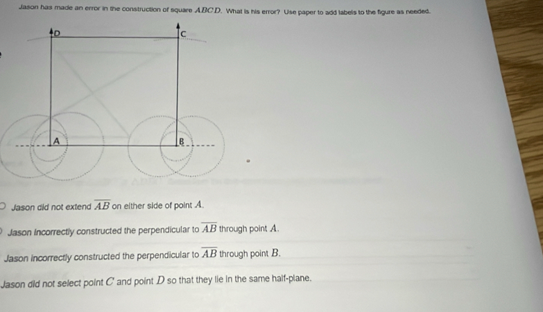 Jason has made an error in the construction of square ABCD. What is his error? Use paper to add labels to the figure as needed.
Jason did not extend overline AB on either side of point A.
Jason Incorrectly constructed the perpendicular to overline AB through point A.
Jason incorrectly constructed the perpendicular to overline AB through point B.
Jason did not select point C ' and point D so that they lie in the same half-plane.