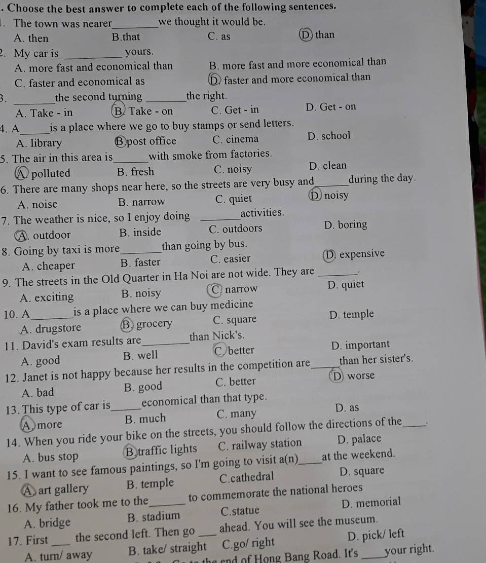 Choose the best answer to complete each of the following sentences.
. The town was nearer_ we thought it would be.
A. then B.that C. as D than
2. My car is _yours.
A. more fast and economical than B. more fast and more economical than
C. faster and economical as D faster and more economical than
3. _the second turning _the right.
A. Take - in B Take - on C. Get - in D. Get - on
4. A_ is a place where we go to buy stamps or send letters.
A. library Ⓑpost office C. cinema D. school
5. The air in this area is_ with smoke from factories.
A polluted B. fresh C. noisy D. clean
6. There are many shops near here, so the streets are very busy and _during the day.
A. noise B. narrow C. quiet D noisy
7. The weather is nice, so I enjoy doing _activities.
A. outdoor B. inside C. outdoors D. boring
8. Going by taxi is more_ than going by bus.
A. cheaper B. faster C. easier D expensive
9. The streets in the Old Quarter in Ha Noi are not wide. They are _.
A. exciting B. noisy C narrow D. quiet
10. A_ is a place where we can buy medicine
A. drugstore B grocery C. square
D. temple
11. David's exam results are_ than Nick's.
A. good B. well C better D. important
12. Janet is not happy because her results in the competition are_ than her sister's.
A. bad B. good C. better
D worse
13. This type of car is_ economical than that type.
A more B. much C. many
D. as
14. When you ride your bike on the streets, you should follow the directions of the_ .
A. bus stop B traffic lights C. railway station D. palace
15. I want to see famous paintings, so I'm going to visit a(n)_ at the weekend.
A art gallery B. temple C.cathedral D. square
16. My father took me to the_ to commemorate the national heroes
A. bridge B. stadium C.statue D. memorial
17. First _the second left. Then go _ahead. You will see the museum.
A. turn/ away B. take/ straight C.go/ right D. pick/ left
the end of Hong Bang Road. It's your right.