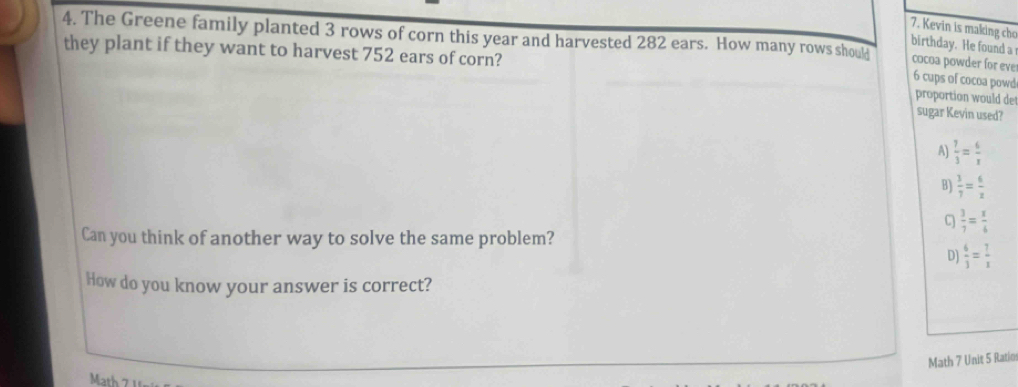 Kevin is making cho
4. The Greene family planted 3 rows of corn this year and harvested 282 ears. How many rows shoulj 6 cups of cocoa powd
birthday. He found a cocoa powder for eve
they plant if they want to harvest 752 ears of corn? proportion would de
sugar Kevin used?
A)  7/3 = 6/x 
B)  3/7 = 6/x 
C  3/7 = x/6 
Can you think of another way to solve the same problem?
D]  6/3 = 7/x 
How do you know your answer is correct?
Math 7 Unit 5 Ratio
Math 7