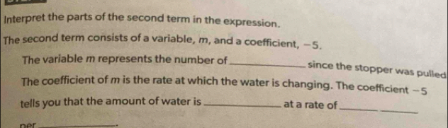 Interpret the parts of the second term in the expression. 
The second term consists of a variable, m, and a coefficient, −5. 
The variable m represents the number of 
_since the stopper was pulled 
The coefficient of m is the rate at which the water is changing. The coefficient —5
_ 
tells you that the amount of water is _at a rate of 
ner _.