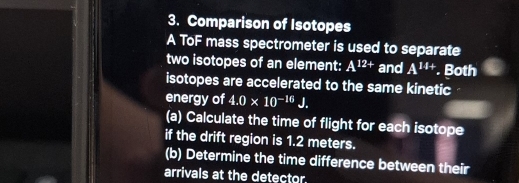 Comparison of Isotopes 
A ToF mass spectrometer is used to separate 
two isotopes of an element: A^(12+) and A^(14+). Both 
isotopes are accelerated to the same kinetic 
energy of 4.0* 10^(-16)J. 
(a) Calculate the time of flight for each isotope 
if the drift region is 1.2 meters. 
(b) Determine the time difference between their 
arrivals at the detector.