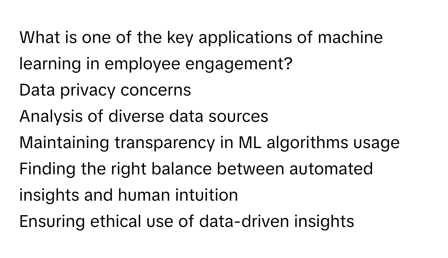 What is one of the key applications of machine learning in employee engagement? 

Data privacy concerns 

Analysis of diverse data sources 

Maintaining transparency in ML algorithms usage 

Finding the right balance between automated insights and human intuition 

Ensuring ethical use of data-driven insights