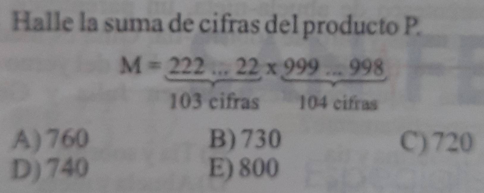 Halle la suma de cifras del producto P.
M= (222...22)/103cifras *  (999...998)/104cifras 
 □ /□  
A) 760 B) 730 C) 720
D) 740 E) 800