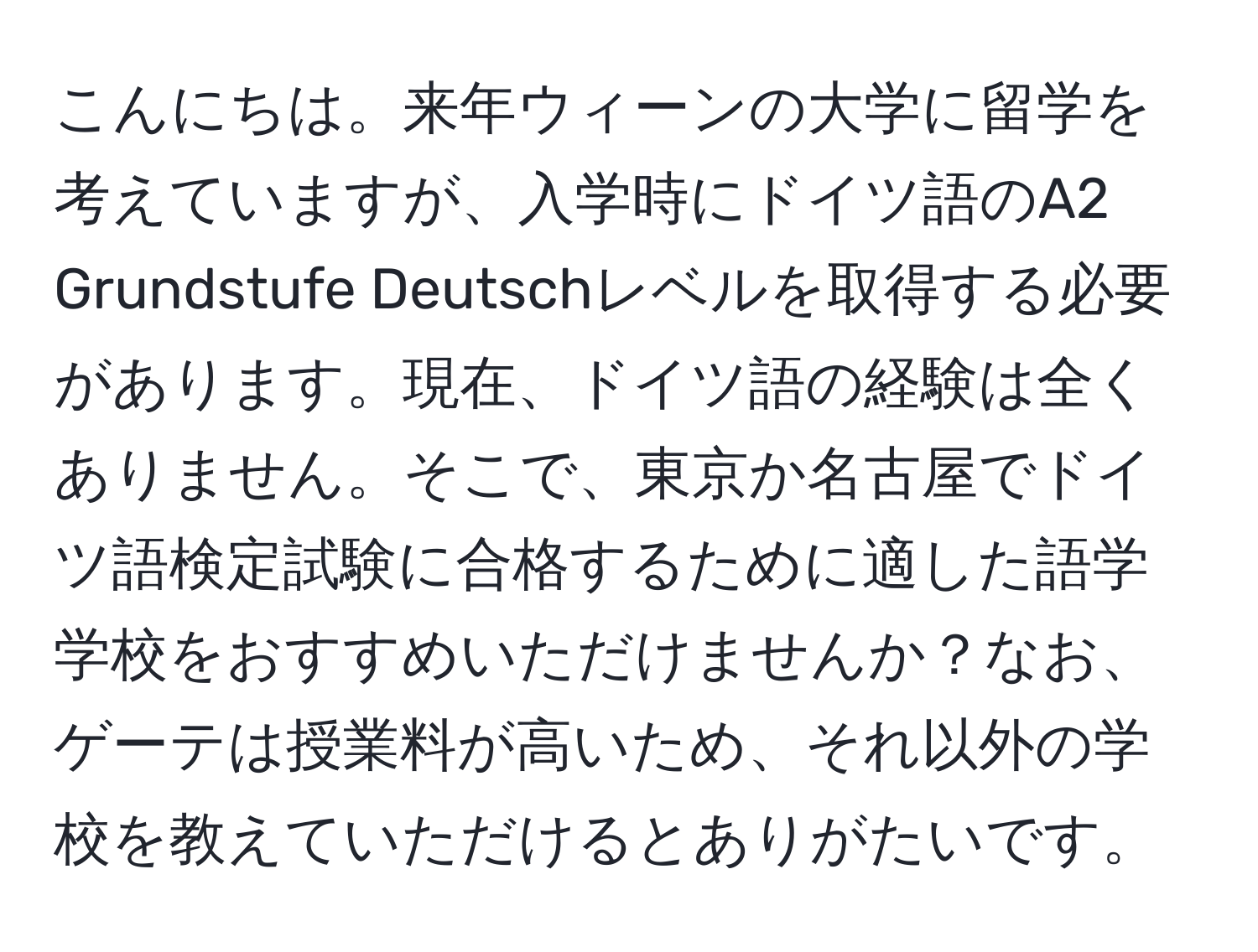 こんにちは。来年ウィーンの大学に留学を考えていますが、入学時にドイツ語のA2 Grundstufe Deutschレベルを取得する必要があります。現在、ドイツ語の経験は全くありません。そこで、東京か名古屋でドイツ語検定試験に合格するために適した語学学校をおすすめいただけませんか？なお、ゲーテは授業料が高いため、それ以外の学校を教えていただけるとありがたいです。