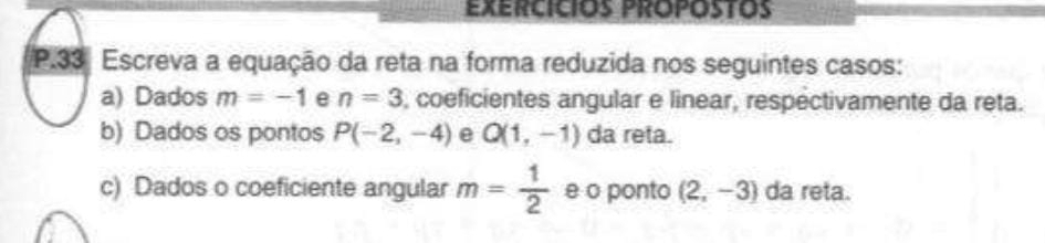 Exercicios propostos 
P.33ª Escreva a equação da reta na forma reduzida nos seguintes casos: 
a) Dados m=-1 e n=3 , coeficientes angular e linear, respectivamente da reta. 
b) Dados os pontos P(-2,-4) e Q(1,-1) da reta. 
c) Dados o coeficiente angular m= 1/2  e o ponto (2,-3) da reta.