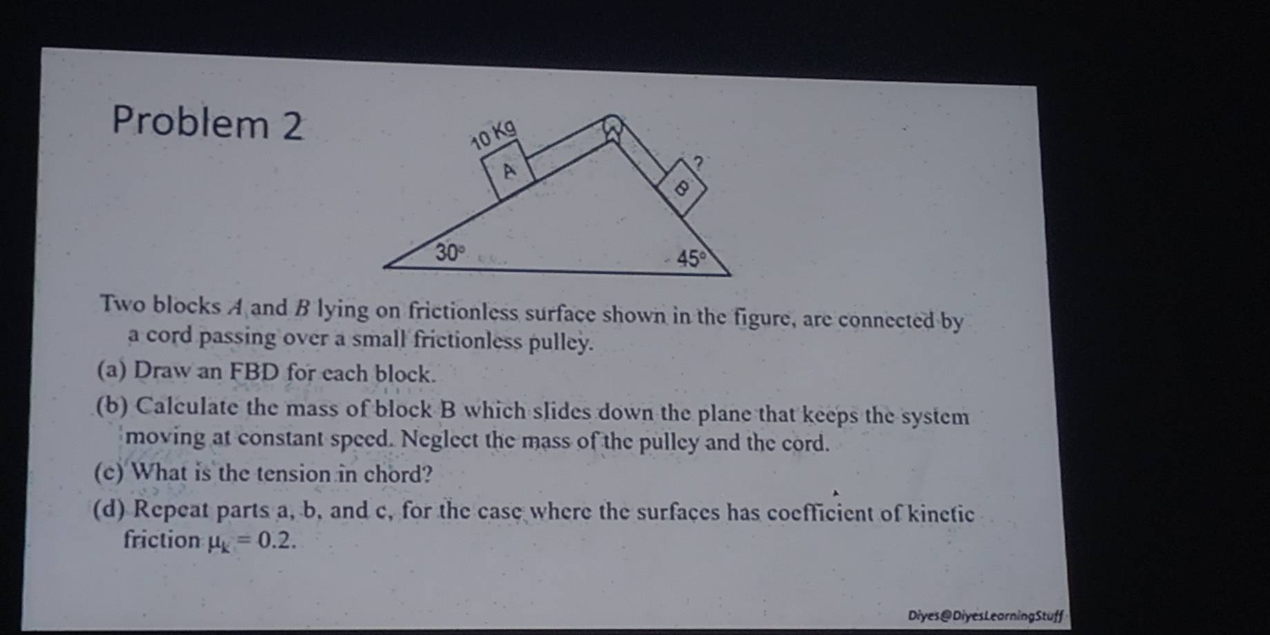 Problem 2
Two blocks A and B lying on frictionless surface shown in the figure, are connected by
a cord passing over a small frictionless pulley.
(a) Draw an FBD for each block.
(b) Calculate the mass of block B which slides down the plane that keeps the system
moving at constant speed. Neglect the mass of the pulley and the cord.
(c) What is the tension in chord?
(d) Repeat parts a, b, and c, for the case where the surfaces has coefficient of kinetic
friction mu _k=0.2.
Diyes@DiyesLearningStuff