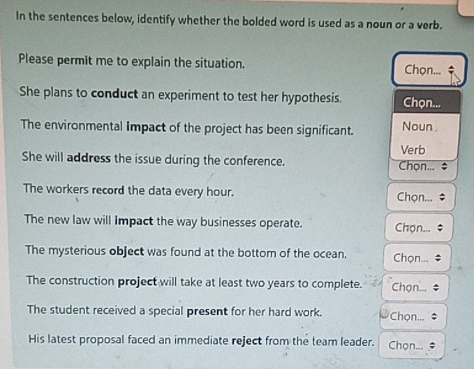 In the sentences below, identify whether the bolded word is used as a noun or a verb. 
Please permit me to explain the situation. Chọn... 
She plans to conduct an experiment to test her hypothesis. Chọn... 
The environmental impact of the project has been significant. Noun . 
Verb 
She will address the issue during the conference. Chọn... 
The workers record the data every hour. Chọn... 
The new law will impact the way businesses operate. Chọn... 
The mysterious object was found at the bottom of the ocean. Chọn... 
The construction project will take at least two years to complete. Chọn... 
The student received a special present for her hard work. Chọn... 
His latest proposal faced an immediate reject from the team leader. Chọn...