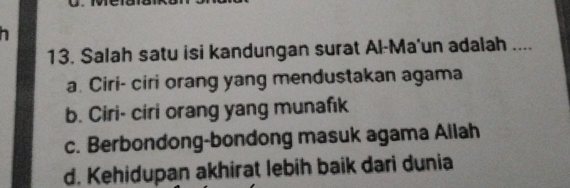 Salah satu isi kandungan surat Al-Ma'un adalah ....
a. Ciri- ciri orang yang mendustakan agama
b. Ciri- ciri orang yang munafık
c. Berbondong-bondong masuk agama Allah
d. Kehidupan akhirat lebih baik dari dunia