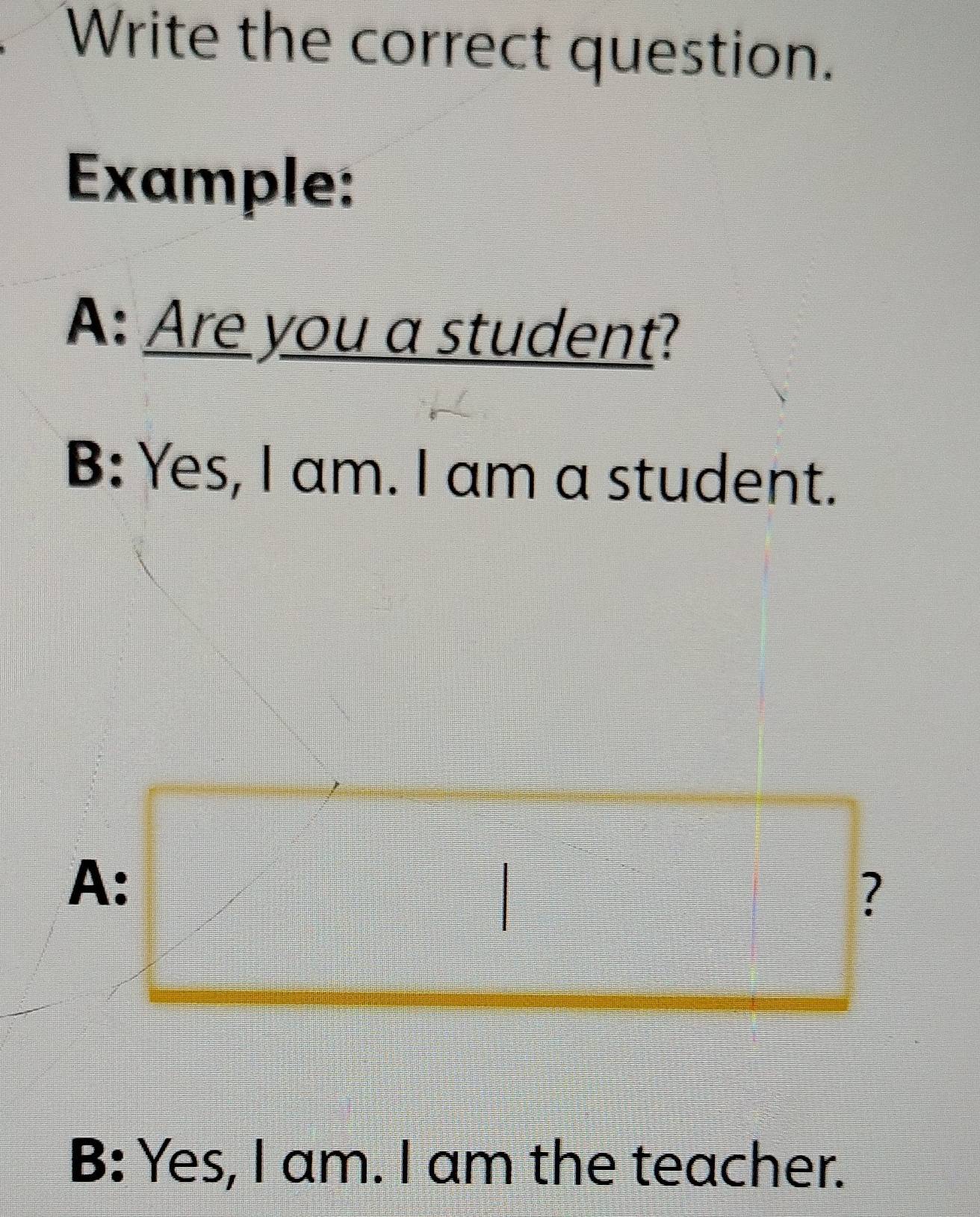 Write the correct question. 
Example: 
A: Are you a student? 
B: Yes, I am. I am a student. 
A: 
? 
B: Yes, I am. I am the teacher.