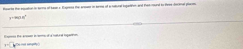 Rewrite the equation in terms of base e. Express the answer in terms of a natural logarithm and then round to three decimal places.
y=96(3.8)^x
Express the answer in terms of a'natural logarithm.
y=□ (Do not simplify.)