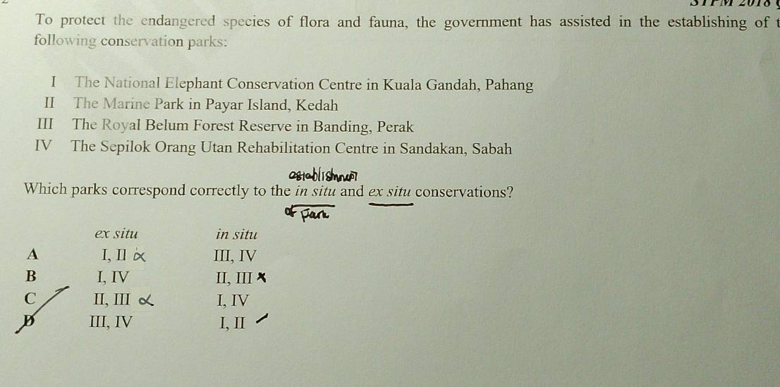 STP M 201
To protect the endangered species of flora and fauna, the government has assisted in the establishing of t
following conservation parks:
I The National Elephant Conservation Centre in Kuala Gandah, Pahang
II The Marine Park in Payar Island, Kedah
III The Royal Belum Forest Reserve in Banding, Perak
IV The Sepilok Orang Utan Rehabilitation Centre in Sandakan, Sabah
Which parks correspond correctly to the in situ and ex situ conservations?
ex situ in situ
A I, Il III, IV
B I, IV II, ⅢI
C II, III I, IV
D III, IV I, I