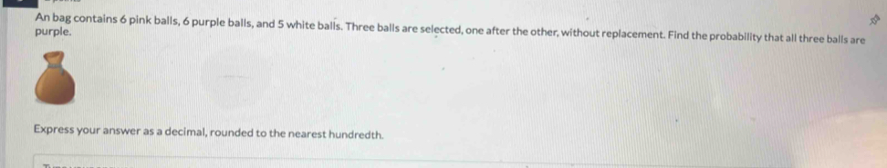 An bag contains 6 pink balls, 6 purple balls, and 5 white balls. Three balls are selected, one after the other, without replacement. Find the probability that all three balls are 
purple. 
Express your answer as a decimal, rounded to the nearest hundredth.