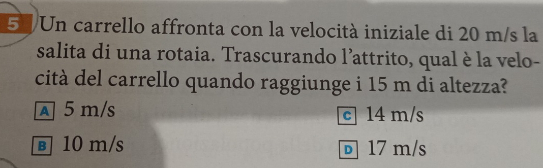 51/Un carrello affronta con la velocità iniziale di 20 m/s la
salita di una rotaia. Trascurando l’attrito, qual è la velo-
cità del carrello quando raggiunge i 15 m di altezza?
A 5 m/s c 14 m/s
в 10 m/s D17 m/s