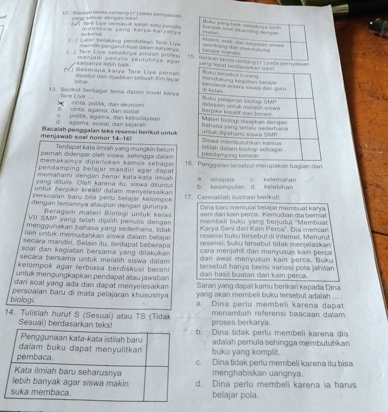 Berikan tanda centang (√ ) pada pernyataan
al
yang sesuai dengan teks!
(~) Tere Liye termasuk salah satu penulis
terkenal.
Indonesia yang karya-karyanya
(...) Latar belakang pendidikan Tere Liye
memiliki pengaruh kuat dalam karyanya.
(...) Tere Liye sebaiknya pindah profesi 
menjadi penulis seutuhnya agar
karyanya lebih baik.
) Beberapa karya Tere Liye pernah
lebar
disadur dan dijadikan sebuah film layar
13. Berikut berbagai tema dalam novel karya
Tere Liye -...
cinta, politik, dan ekonomi
b. cinta, agama, dan sosia!
c. politik, agama, dan kebudayaan
d. agama, sosial, dan sejarah 
Bacalah penggalan teks resensi berikut untuk
menjawab soal nomor 14-16! 
Terdapat kata ilmiah yang mungkin belum
pernah didengar oleh siswa, sehingga dalam 
memakainya diperlukan kamus sebagai 1nggalan tersebut merupakan bagian dari
pendamping belajar mandiri agar dapat
memahami dengan benar kata-kata ilmiah a sinopsis c. kelemahan
yang ditulis. Oleh karena itu, siswa dituntut
untuk berpikir kreatif dalam menyelesaikan b. kesimpulan d. kelebihan
persoalan baru bila perlu belajar kelompok 17. Cermatilah ilustrasi berikut!
dengan temannya ataupun dengan gurunya Dina baru memulai belajar membuat karya
Beragam materi Biologi untuk kelas seni dari kain perca. Kemudian dia berniat
VII SMP yang telah dipilih penulis dengan membeli buku yang berjudul "Membuat
menggunakan bahasa yang sederhana, tidak Karya Seni dari Kain Perca". Dia mencari
lain untuk memudahkan siswa dalam belajar resensi buku tersebut di internet. Menurut
secara mandiri. Selain itu, terdapat beberapa resensi, buku tersebut tidak menjelaskan
soal dan kegiatan bersama yang dilakukan cara menjahit dan menyusun kain perca
secara bersama untuk melatih siswa dalam dari awal menyusun kain perca. Buku
kelompok agar terbiasa berdiskusi berani tersebut hanya berisi variasi pola jahitan
untuk mengungkapkan pendapat atau jawaban dan hasil buatan dari kain perca.
dari soal yang ada dan dapat menyelesaikan Saran yang dapat kamu berikan kepada Dina
persoalan baru di mata pelajaran khususnya yang akan membeli buku tersebut adalah ...
biologi. a. Dina perlu membeli karena dapat
menambah referensi baacaan dalam
14. Tulislah huruf S (Sesuai) atau TS (Tidak proses berkarya.
Sesuai) berdasarkan te
b. Dina tidak perlu membeli karena dia
adalah pemula sehingga membutuhkan
buku yang komplit.
c. Dina tidak perlu membeli karena itu bisa
menghabiskan uangnya.
d. Dina perlu membeli karena ia harus
belajar pola.