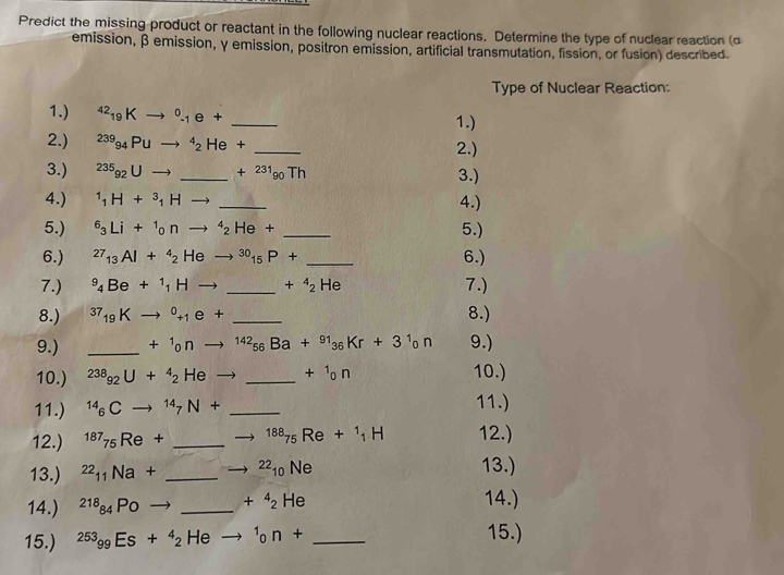 Predict the missing product or reactant in the following nuclear reactions. Determine the type of nuclear reaction (α
emission, β emission, γ emission, positron emission, artificial transmutation, fission, or fusion) described.
Type of Nuclear Reaction:
1.) ^42_19Kto^0_-1e+ _1.)
2.) ^239_94Puto^4_2He+ _2.)
3.) ^235g_2Uto _ +^231_90Th 3.)
4.) ^1_1H+^3_1Hto _4.)
5.) ^6_3Li+^1_0nto^4_2He+ _5.)
6.) ^27_13Al+^4_2Heto^(30)_15P+ _6.)
7.) ^9_4Be+^1_1Hto _  _ +^4_2He 7.)
8.) ^37_19Kto^0_+1e+ _ 8.)
9.) _ +^1_0nto^(142)_56Ba+^91_36Kr+3^1_0n 9.)
10.) ^238_92U+^4_2Heto _ +1 o n 10.)
11.) ^14_6Cto^(14)_7N+ _
11.)
12.) ^187_75Re+ _^(188)_75Re+_1H 12.)
13.) ^22_11Na+ _^(22)_10Ne 13.)
14.) ^218_84Poto _ +^4_2He
14.)
15.) ^253_99Es+^4_2 He 1_0n+ _
15.)