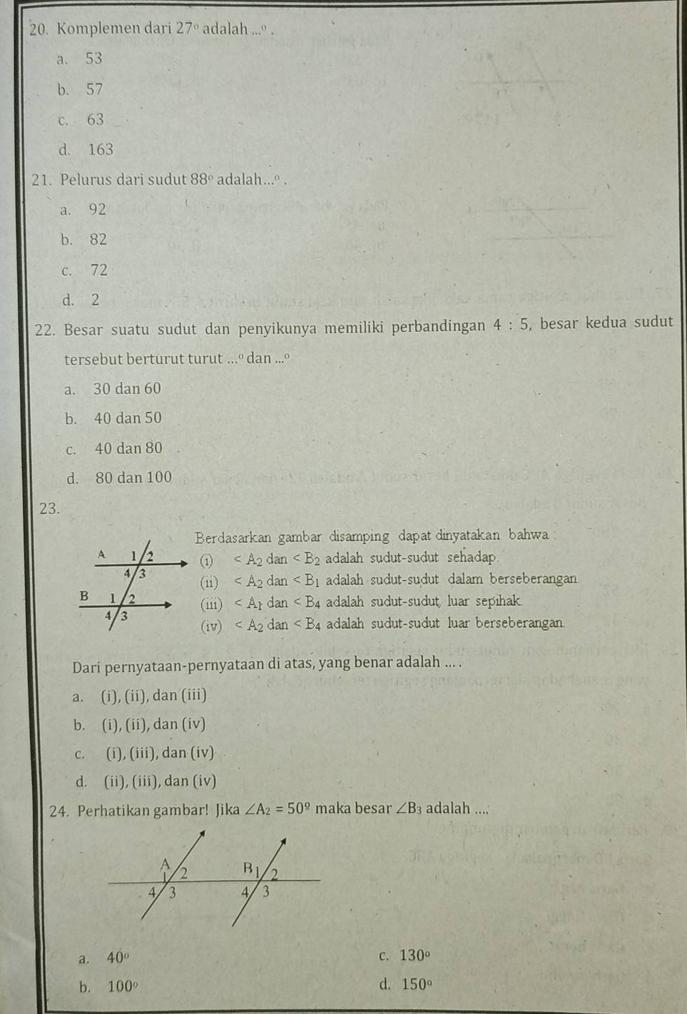 Komplemen dari 27° adalah ...º .
a. 53
b. 57
c. 63
d. 163
21. Pelurus dari sudut 88° adalah...º .
a. 92
b. 82
c. 72
d. 2
22. Besar suatu sudut dan penyikunya memiliki perbandingan 4:5 , besar kedua sudut
tersebut berturut turut ...º dan ...º
a. 30 dan 60
b. 40 dan 50
c. 40 dan 80
d. 80 dan 100
23.
Berdasarkan gambar disamping dapat dinyatakan bahwa
① adalah sudut-sudut sehadap.
(ii) _m adalah sudut-sudut dalam berseberangan
(iii) dan ∠ B_4 adalah sudut-sudut luar sepihak.
(iv) dan adalah sudut-sudut luar berseberangan
Dari pernyataan-pernyataan di atas, yang benar adalah ... .
a. (i),(ii) , dan (iii)
b. (i),(ii) , dan (iv)
C. (i),(iii) , dan (iv)
d. (ii),(iii), dan i
24. Perhatikan gambar! Jika ∠ A_2=50^(_ circ) maka besar ∠ B_3 adalah ....
a. 40° C. 130°
b. 100° d. 150°