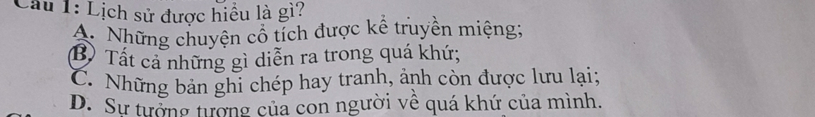 Lịch sử được hiều là gì?
A. Những chuyện cổ tích được kể truyền miệng;
B) Tất cả những gì diễn ra trong quá khứ;
C. Những bản ghi chép hay tranh, ảnh còn được lưu lại;
D. Sự tưởng tượng của con người về quá khứ của mình.