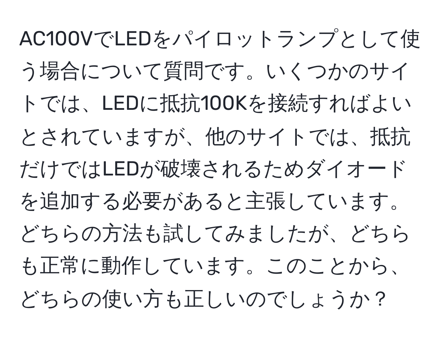 AC100VでLEDをパイロットランプとして使う場合について質問です。いくつかのサイトでは、LEDに抵抗100Kを接続すればよいとされていますが、他のサイトでは、抵抗だけではLEDが破壊されるためダイオードを追加する必要があると主張しています。どちらの方法も試してみましたが、どちらも正常に動作しています。このことから、どちらの使い方も正しいのでしょうか？