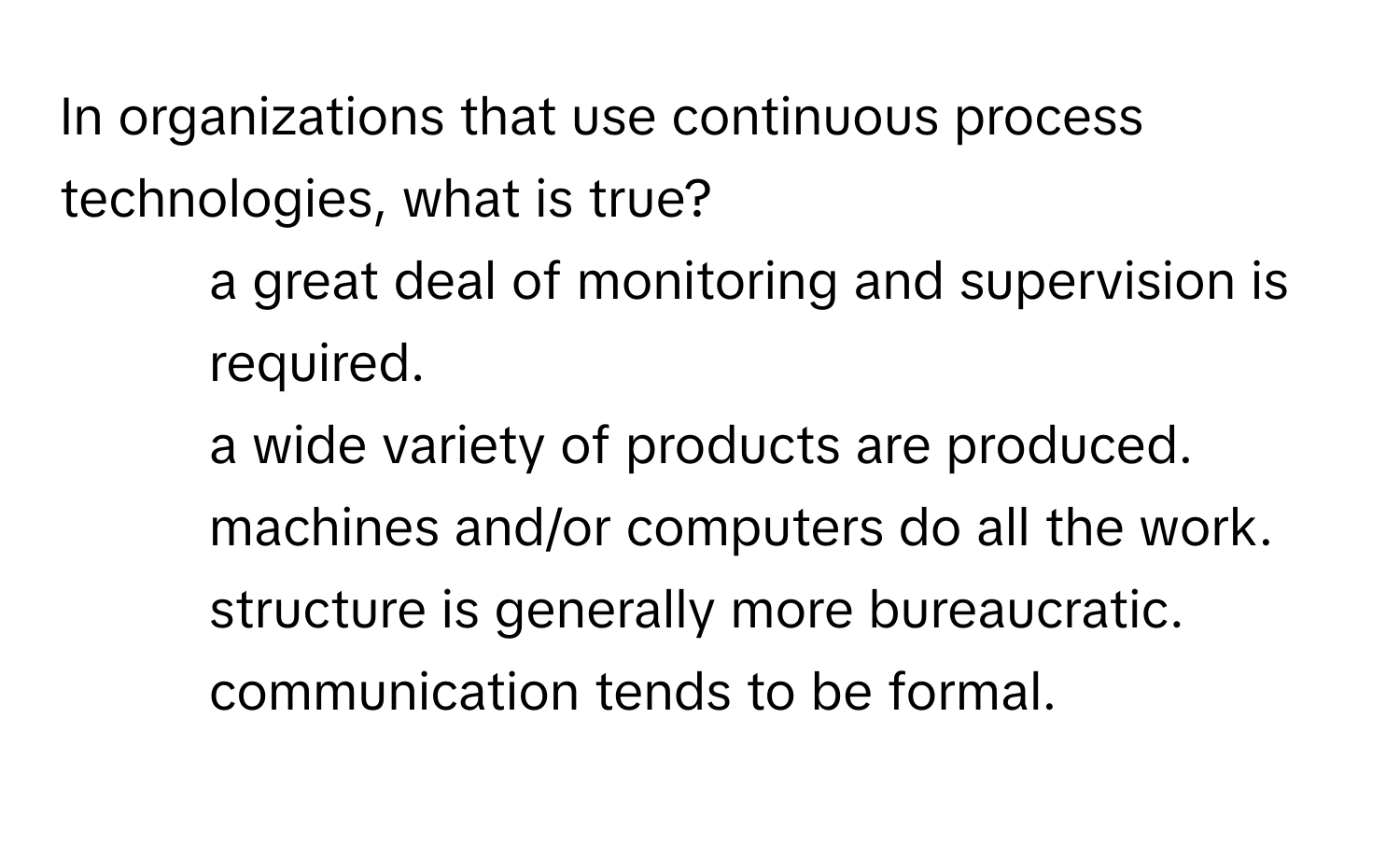 In organizations that use continuous process technologies, what is true?

1) a great deal of monitoring and supervision is required. 
2) a wide variety of products are produced. 
3) machines and/or computers do all the work. 
4) structure is generally more bureaucratic. 
5) communication tends to be formal.