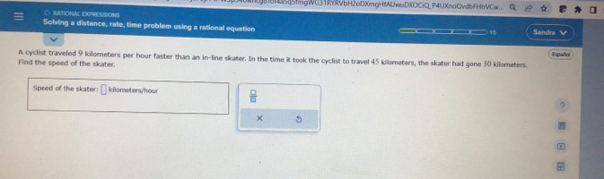 45mgWG31RYRvbH2oDXmgHfAUwuDXOCiQ_P4UXmoQvdbFHbVCw. a 
C RATIONAL EXPRESSIONS 
Solving a distance, rate, time problem using a rational equation __ 1 Sandra 
A cyclist traveled 9 kilometers per hour faster than an in-line skater. In the time it took the cyclist to travel 45 kilometers, the skater had gone 30 kilometers. Espatol 
Find the speed of the skater. 
Speed of the skater: kilometers/hour  □ /□  
X 5