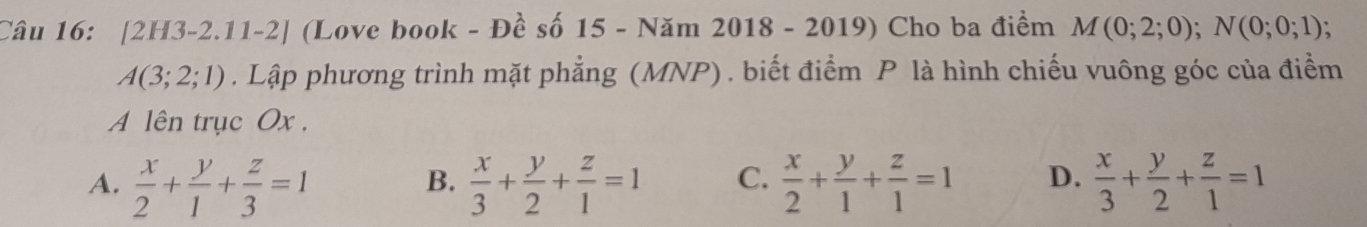 [2H3-2.11-2] (Love book - Đề số 15 - Năm 2018 - 2019) Cho ba điểm M(0;2;0); N(0;0;1)
A(3;2;1). Lập phương trình mặt phẳng (MNP) . biết điểm P là hình chiếu vuông góc của điểm
A lên trục Ox.
A.  x/2 + y/1 + z/3 =1  x/3 + y/2 + z/1 =1 C.  x/2 + y/1 + z/1 =1 D.  x/3 + y/2 + z/1 =1
B.