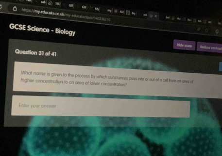 19c 
https://my.educake.co.ulk/my-educake/quiz/140236210 
GCSE Science - Biology 
Hide score Reduca contra 
Question 31 of 41 
What name is given to the process by which substances pass into or out of a cell from an area of 
higher concentration to an area of lower concentration? 
Enter your answer