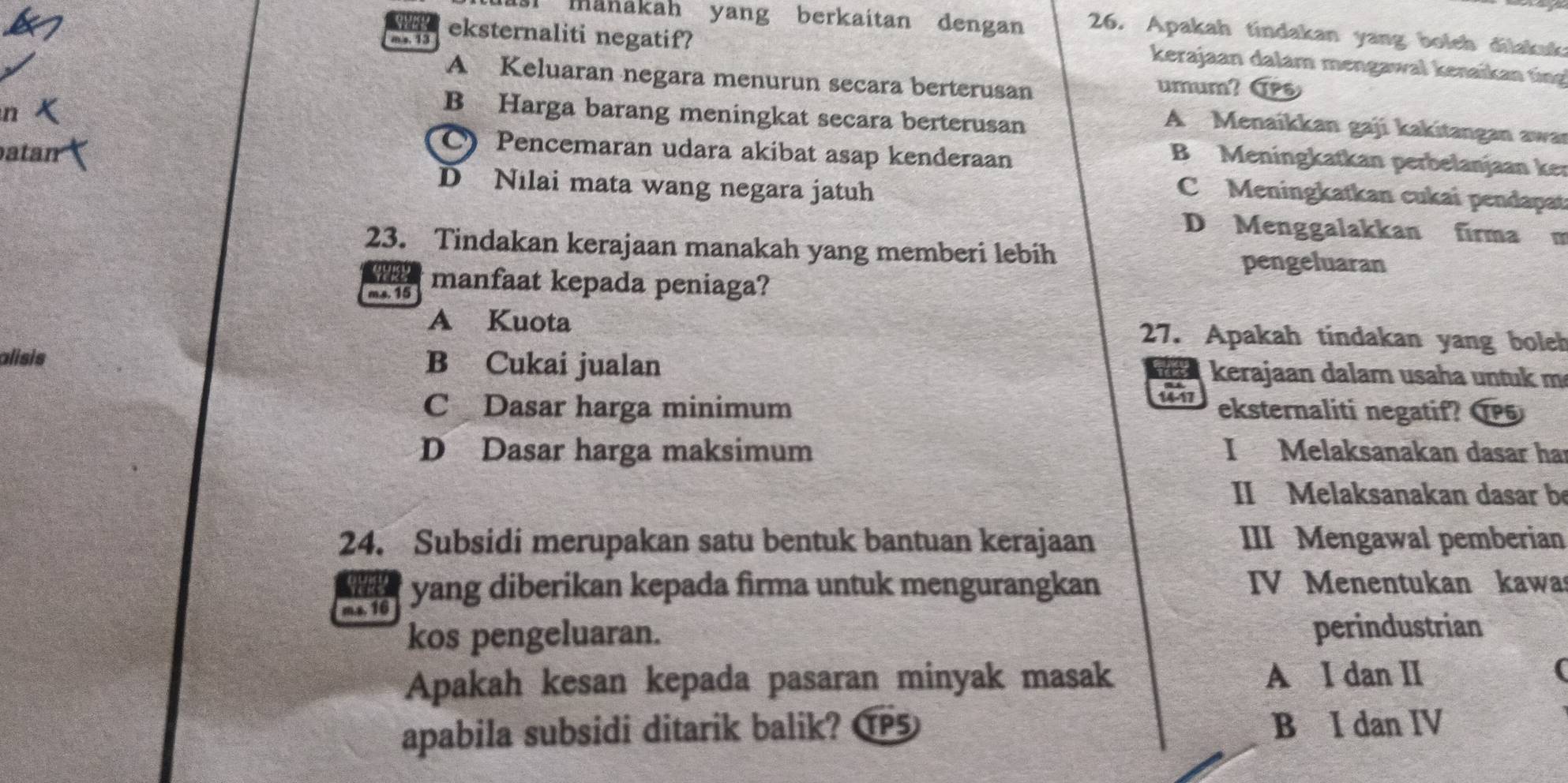 mänakah yang berkaitan dengan 26. Apakah tindakan yang boleh dilakuk
m s. 13 eksternaliti negatif?
kerajaan dalam mengawal kenaïkan ting
A Keluaran negara menurun secara berterusan
umum? TPs
n
B Harga barang meningkat secara berterusan
A Menaíkkan gaji kakitangan awa
atan
) Pencemaran udara akibat asap kenderaan
B Meningkatkan perbelanjaan ker
D Nilai mata wang negara jatuh
C Meningkatkan cukai pendapat
D Menggalakkan firma m
23. Tindakan kerajaan manakah yang memberi lebih
Yeas
pengeluaran
ms. 15 manfaat kepada peniaga?
A Kuota 27. Apakah tindakan yang boleh
alisis B Cukai jualan kerajaan dalam usaha untuk m
a
14- 17
C Dasar harga minimum eksternaliti negatif? 15
D Dasar harga maksimum I Melaksanakan dasar ha
II Melaksanakan dasar be
24. Subsidi merupakan satu bentuk bantuan kerajaan III Mengawal pemberian
m.s. 16 yang diberikan kepada firma untuk mengurangkan
IV Menentukan kawa
kos pengeluaran.
perindustrian
Apakah kesan kepada pasaran minyak masak A I dan II
apabila subsidi ditarik balik? T5 B I dan IV