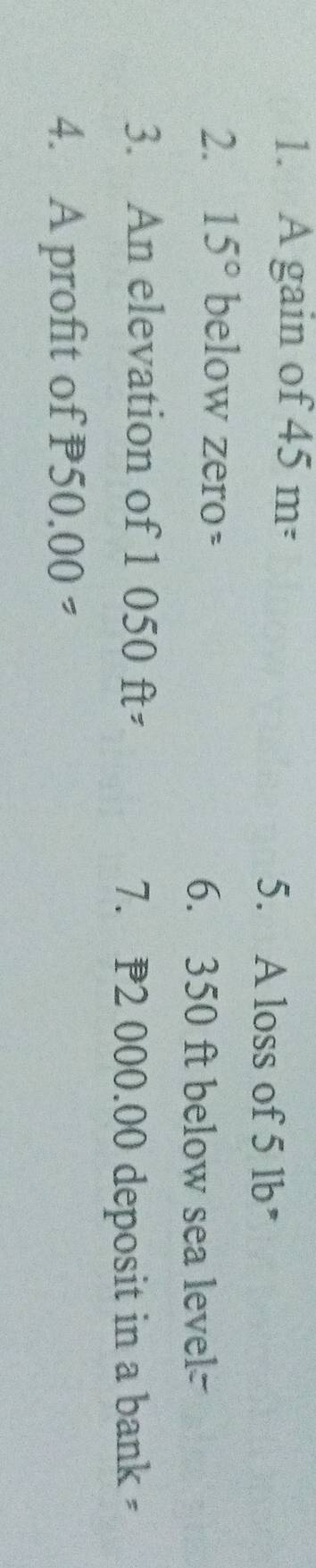 A gain of 45m=
5. A loss of 5 lb * 
2. 15° below zero- 
6. 350 ft below sea level= 
3. An elevation of 1 050 ft=
7. P2 000.00 deposit in a bank ; 
4. A profit of P50.00=