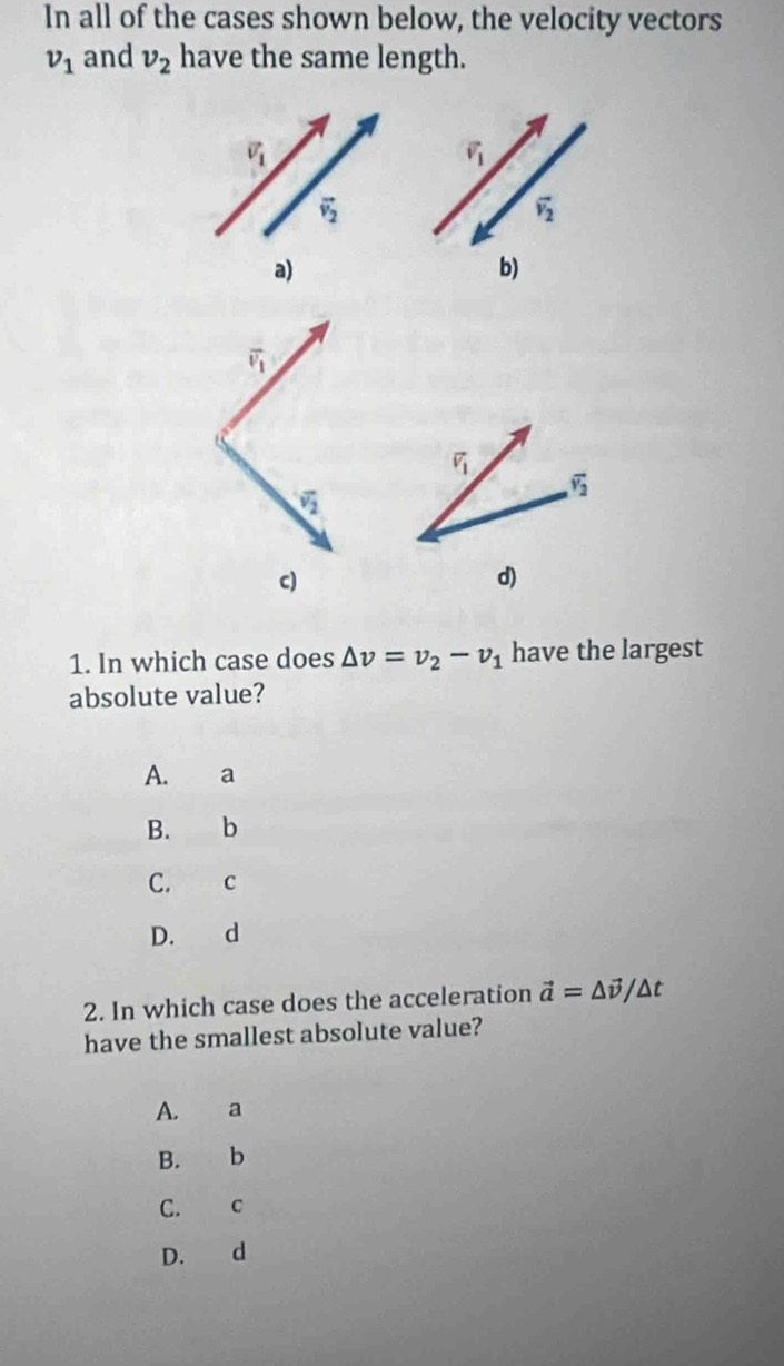 In all of the cases shown below, the velocity vectors
v_1 and v_2 have the same length.
vector v_1
vector v_1
vector v_2
vector v_2
a)
b)
overline v_1
vector v_1
overline v_2
overline v_2
c)
d)
1. In which case does △ v=v_2-v_1 have the largest
absolute value?
A. €£a
B. b
C. C
D. d
2. In which case does the acceleration vector a=△ vector v/△ t
have the smallest absolute value?
A. a
B. b
C. C
D. d