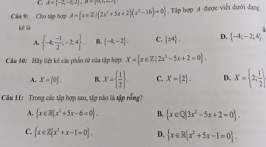 A= -2;-1;2 , B= 0,1,2,3
Câu 9: Cho tập hợp A= x∈ Z|(2x^2+5x+2)(x^2-16)=0. Tập hợp A được viết dưới dạn
kê là
A.  -4; (-1)/2 ;-2;4. B.  -4;-2. C.  ± 4. D.  -4;-2;4. 
Câu 10: Hãy liệt kê các phần tử của tập hợp: X= x∈ Z|2x^2-5x+2=0.
A. X= 0. B. X=  1/2 . C. X= 2. D. X= 2; 1/2 
Câu 11: Trong các tập hợp sau, tập nào là tập rỗng?
A.  x∈ R|x^2+5x-6=0. B.  x∈ Q|3x^2-5x+2=0.
C.  x∈ Z|x^2+x-1=0. D.  x∈ R|x^2+5x-1=0.