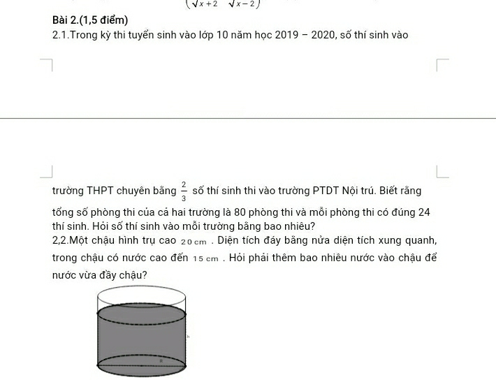 (sqrt(x)+2sqrt(x)-2)
Bài 2.(1,5 điểm) 
2.1.Trong kỳ thi tuyển sinh vào lớp 10 năm học 2019 - 2020, số thí sinh vào 
trường THPT chuyên bằng  2/3  số thí sinh thi vào trường PTDT Nội trú. Biết rằng 
tổng số phòng thi của cá hai trường là 80 phòng thi và mỗi phòng thi có đúng 24
thí sinh. Hỏi số thí sinh vào mỗi trường bằng bao nhiêu? 
2,2.Một chậu hình trụ cao 20cm. Diện tích đáy bằng nửa diện tích xung quanh, 
trong chậu có nước cao đến 15 cm. Hỏi phải thêm bao nhiêu nước vào chậu để 
nước vừa đầy chậu?