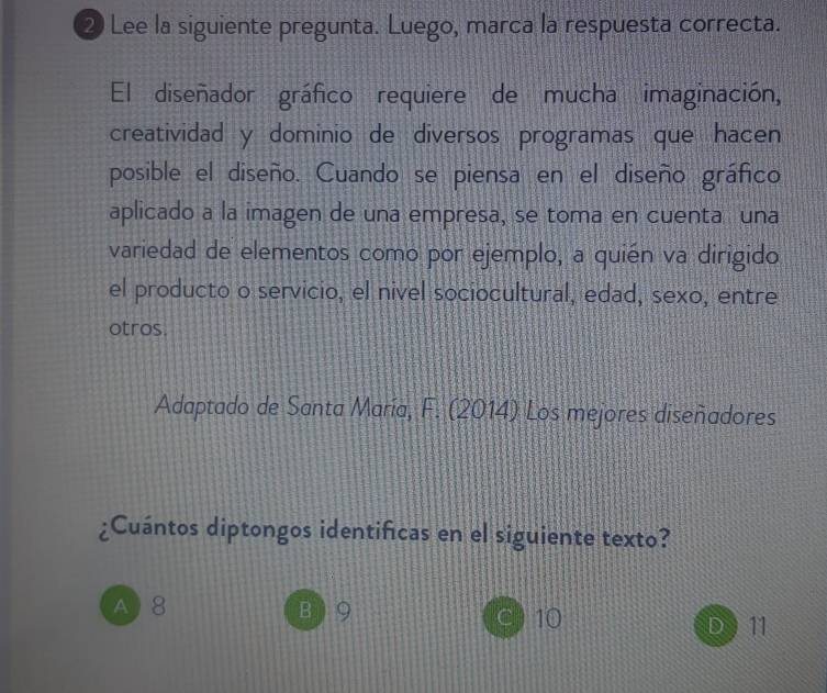 ② Lee la siguiente pregunta. Luego, marca la respuesta correcta.
El diseñador gráfico requiere de mucha imaginación,
creatividad y dominio de diversos programas que hacen
posible el diseño. Cuando se piensa en el diseño gráfico
aplicado a la imagen de una empresa, se toma en cuenta una
variedad de elementos como por ejemplo, a quién va dirigido
el producto o servicio, el nivel sociocultural, edad, sexo, entre
otros.
Adaptado de Santa María, F. (2014) Los mejores diseñadores
¿Cuántos diptongos identifcas en el siguiente texto?
A 8 B ) 9 10
D ) 11