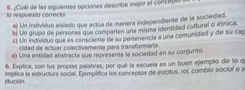 ¿Cuál de las siguientes opciones describe mejor el concepto o
la respuesta correcta.
a) Un individuo aislado que actúa de manera independiente de la sociedad,
b) Un grupo de personas que comparten una misma identidad cultural o étnica.
c) Un individuo que es consciente de su pertenencia a una comunidad y de su cap
cidad de actuar colectivamente para transformaria.
d) Una entidad abstracta que representa la sociedad en su conjunto.
6, Explica, con tus propias palabras, por qué la escuela es un buen ejempio de lo q
implica la estructura social. Ejemplifica los conceptos de estatus, rol, cambio social e i
titución.